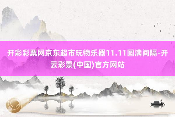 开彩彩票网京东超市玩物乐器11.11圆满间隔-开云彩票(中国)官方网站