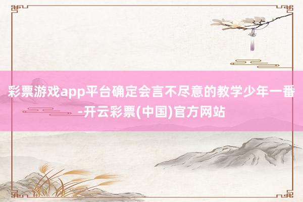 彩票游戏app平台确定会言不尽意的教学少年一番-开云彩票(中国)官方网站