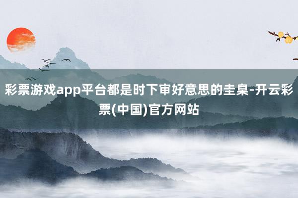 彩票游戏app平台都是时下审好意思的圭臬-开云彩票(中国)官方网站