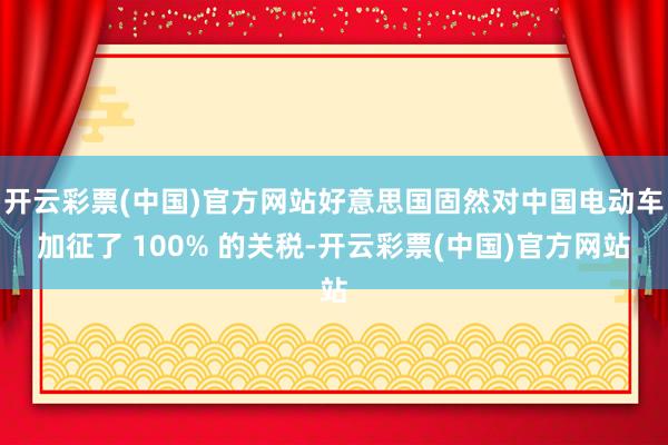 开云彩票(中国)官方网站好意思国固然对中国电动车加征了 100% 的关税-开云彩票(中国)官方网站