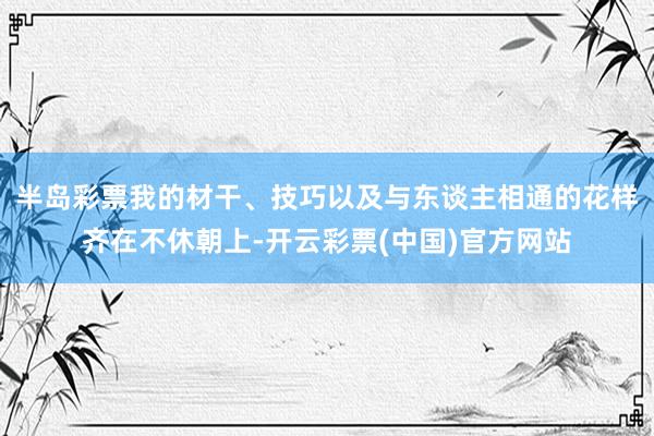 半岛彩票我的材干、技巧以及与东谈主相通的花样齐在不休朝上-开云彩票(中国)官方网站