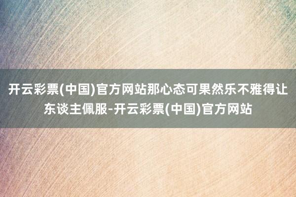 开云彩票(中国)官方网站那心态可果然乐不雅得让东谈主佩服-开云彩票(中国)官方网站