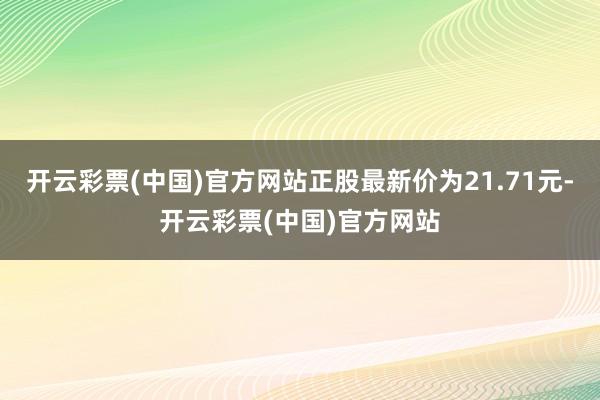 开云彩票(中国)官方网站正股最新价为21.71元-开云彩票(中国)官方网站