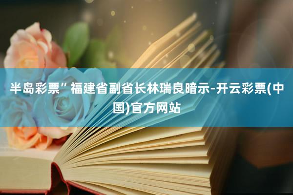 半岛彩票”福建省副省长林瑞良暗示-开云彩票(中国)官方网站