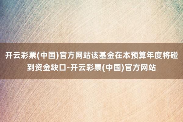 开云彩票(中国)官方网站该基金在本预算年度将碰到资金缺口-开云彩票(中国)官方网站