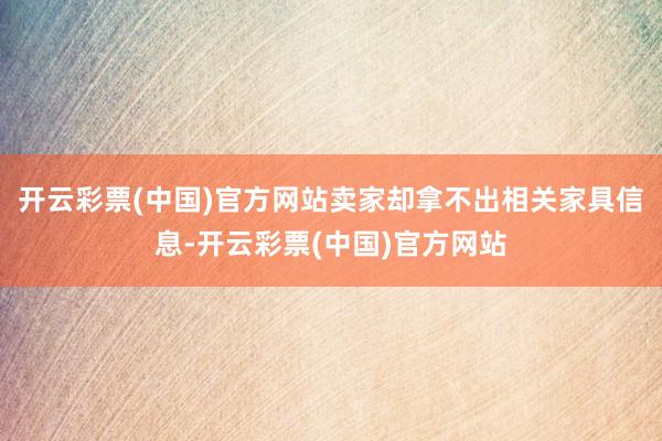 开云彩票(中国)官方网站卖家却拿不出相关家具信息-开云彩票(中国)官方网站