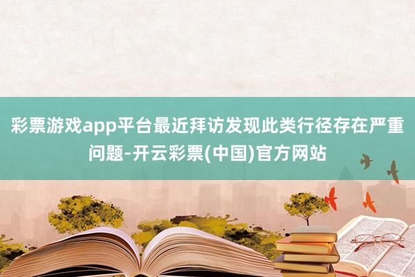 彩票游戏app平台最近拜访发现此类行径存在严重问题-开云彩票(中国)官方网站