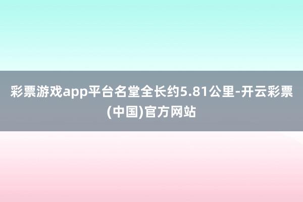 彩票游戏app平台名堂全长约5.81公里-开云彩票(中国)官方网站