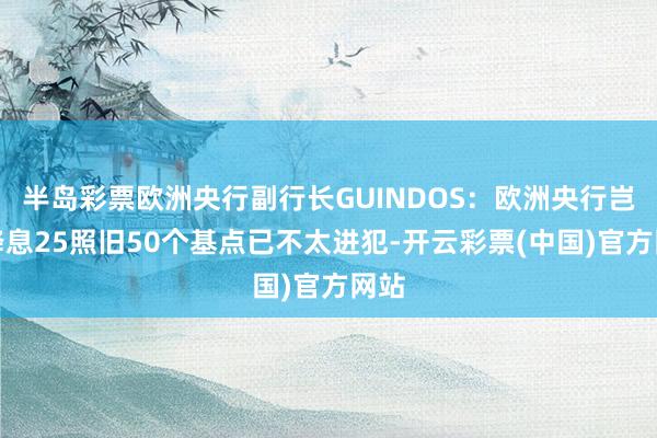 半岛彩票欧洲央行副行长GUINDOS：欧洲央行岂论降息25照旧50个基点已不太进犯-开云彩票(中国)官方网站