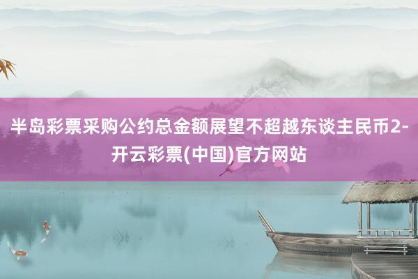 半岛彩票采购公约总金额展望不超越东谈主民币2-开云彩票(中国)官方网站