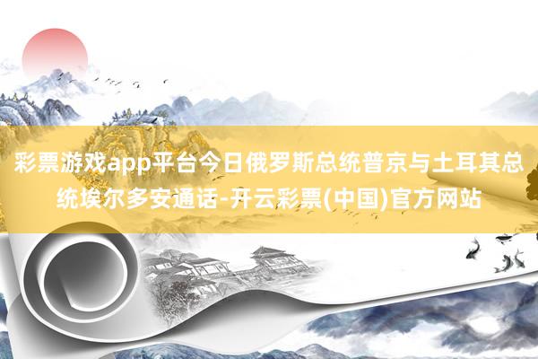 彩票游戏app平台今日俄罗斯总统普京与土耳其总统埃尔多安通话-开云彩票(中国)官方网站