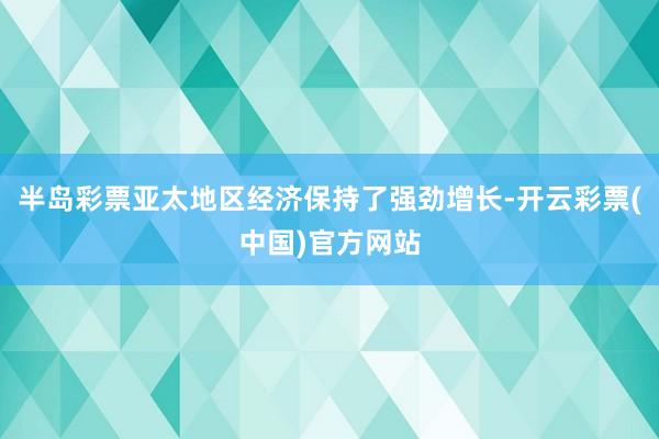 半岛彩票亚太地区经济保持了强劲增长-开云彩票(中国)官方网站