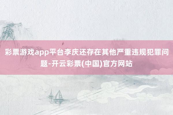 彩票游戏app平台李庆还存在其他严重违规犯罪问题-开云彩票(中国)官方网站