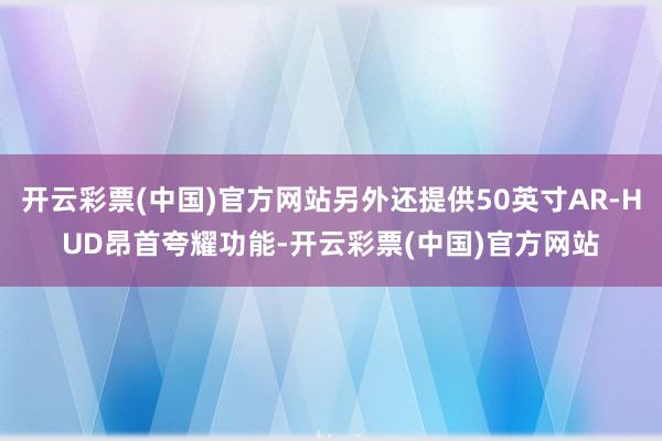 开云彩票(中国)官方网站另外还提供50英寸AR-HUD昂首夸耀功能-开云彩票(中国)官方网站