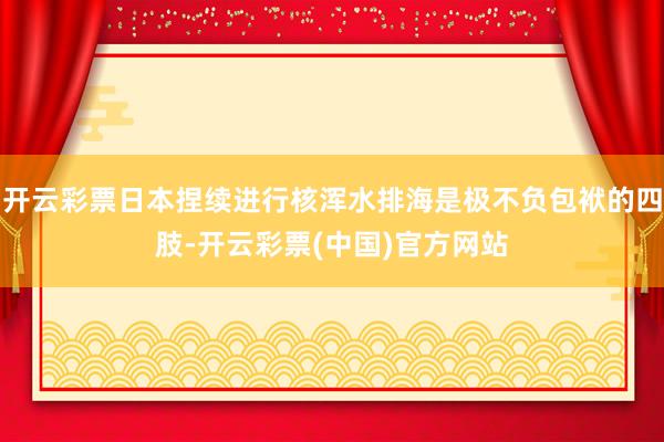 开云彩票日本捏续进行核浑水排海是极不负包袱的四肢-开云彩票(中国)官方网站