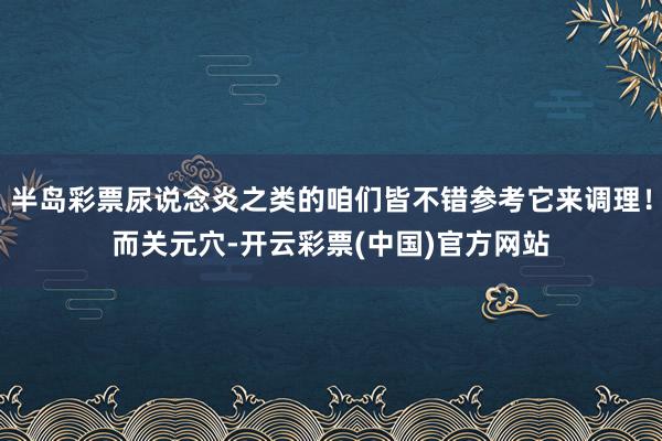 半岛彩票尿说念炎之类的咱们皆不错参考它来调理！而关元穴-开云彩票(中国)官方网站