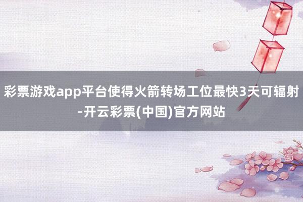 彩票游戏app平台使得火箭转场工位最快3天可辐射-开云彩票(中国)官方网站