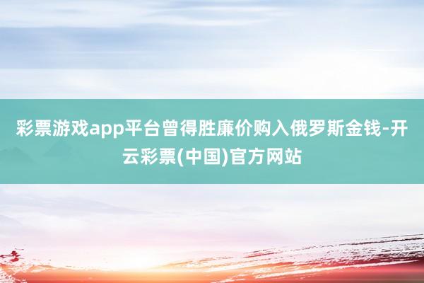 彩票游戏app平台曾得胜廉价购入俄罗斯金钱-开云彩票(中国)官方网站