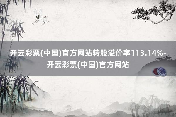 开云彩票(中国)官方网站转股溢价率113.14%-开云彩票(中国)官方网站