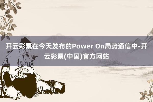 开云彩票在今天发布的Power On局势通信中-开云彩票(中国)官方网站