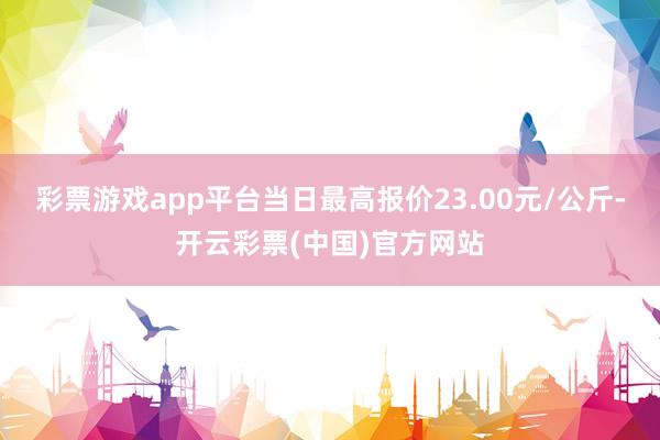 彩票游戏app平台当日最高报价23.00元/公斤-开云彩票(中国)官方网站