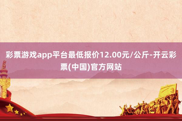 彩票游戏app平台最低报价12.00元/公斤-开云彩票(中国)官方网站