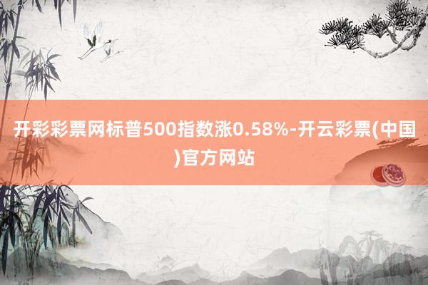 开彩彩票网标普500指数涨0.58%-开云彩票(中国)官方网站