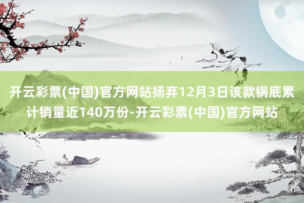 开云彩票(中国)官方网站扬弃12月3日该款锅底累计销量近140万份-开云彩票(中国)官方网站