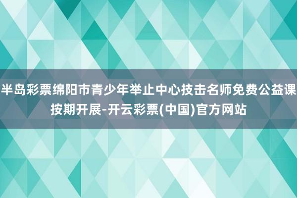 半岛彩票绵阳市青少年举止中心技击名师免费公益课按期开展-开云彩票(中国)官方网站