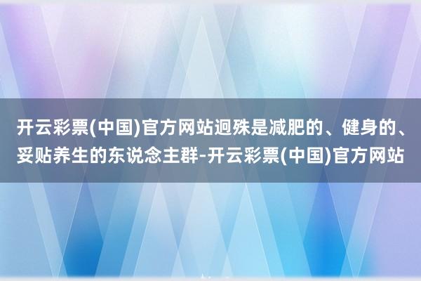 开云彩票(中国)官方网站迥殊是减肥的、健身的、妥贴养生的东说念主群-开云彩票(中国)官方网站