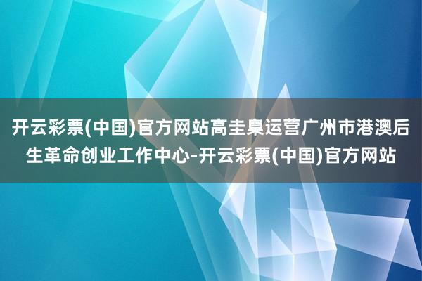 开云彩票(中国)官方网站高圭臬运营广州市港澳后生革命创业工作中心-开云彩票(中国)官方网站