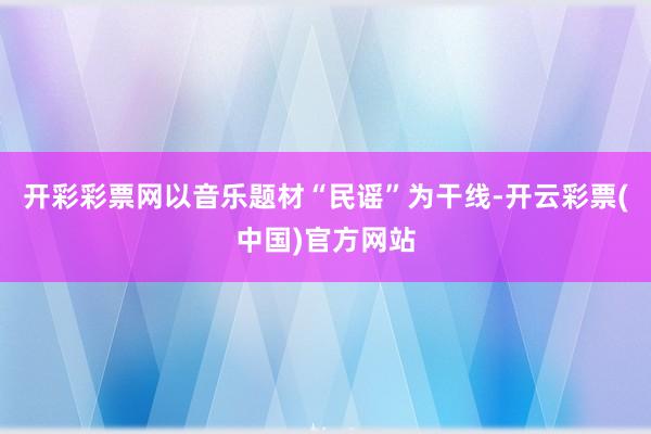 开彩彩票网以音乐题材“民谣”为干线-开云彩票(中国)官方网站