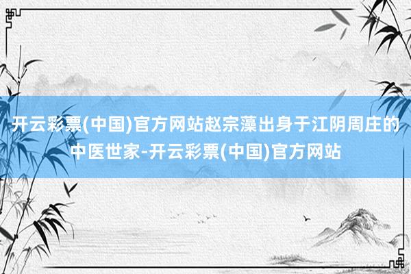 开云彩票(中国)官方网站赵宗藻出身于江阴周庄的中医世家-开云彩票(中国)官方网站