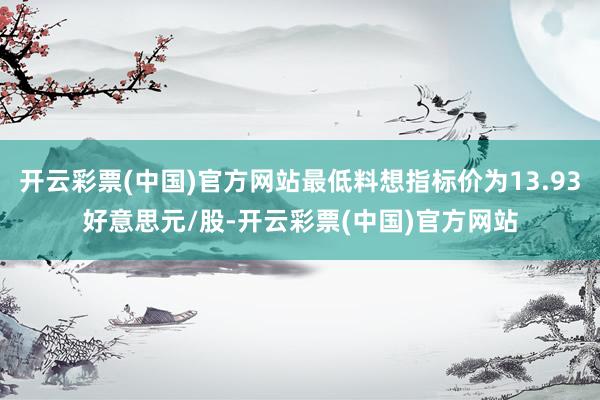 开云彩票(中国)官方网站最低料想指标价为13.93好意思元/股-开云彩票(中国)官方网站