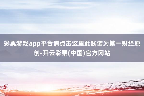 彩票游戏app平台请点击这里此践诺为第一财经原创-开云彩票(中国)官方网站