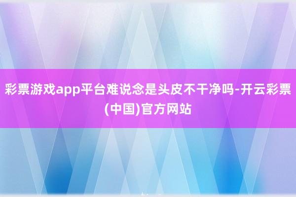 彩票游戏app平台难说念是头皮不干净吗-开云彩票(中国)官方网站