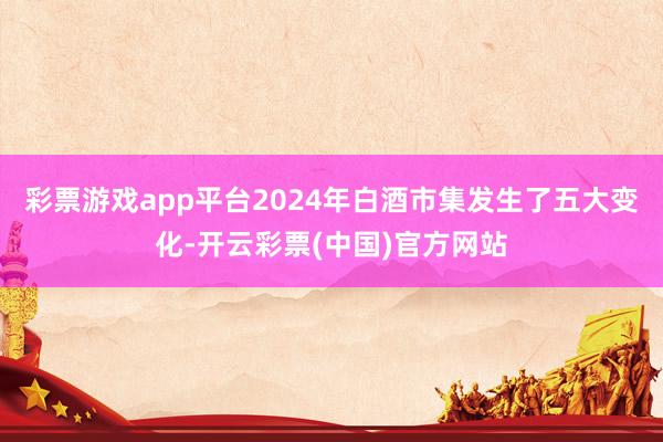 彩票游戏app平台2024年白酒市集发生了五大变化-开云彩票(中国)官方网站