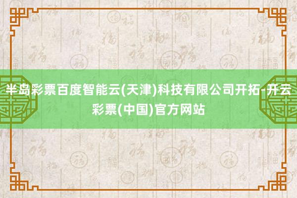 半岛彩票百度智能云(天津)科技有限公司开拓-开云彩票(中国)官方网站