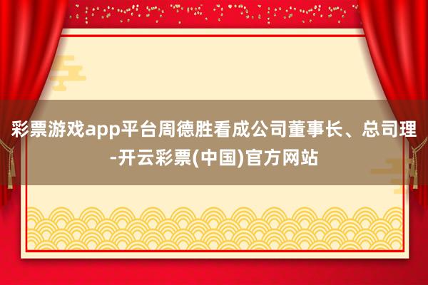 彩票游戏app平台周德胜看成公司董事长、总司理-开云彩票(中国)官方网站