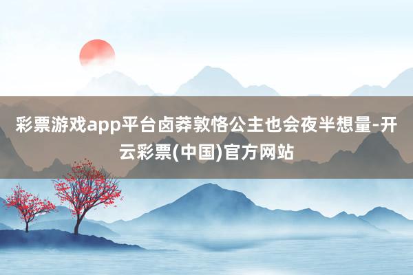 彩票游戏app平台卤莽敦恪公主也会夜半想量-开云彩票(中国)官方网站