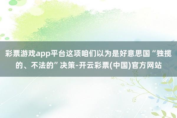 彩票游戏app平台这项咱们以为是好意思国“独揽的、不法的”决策-开云彩票(中国)官方网站