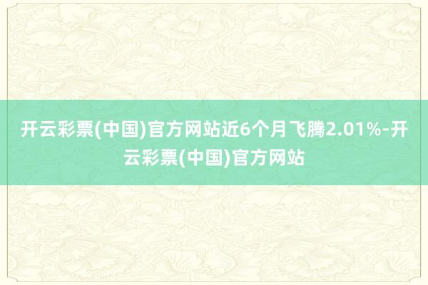 开云彩票(中国)官方网站近6个月飞腾2.01%-开云彩票(中国)官方网站