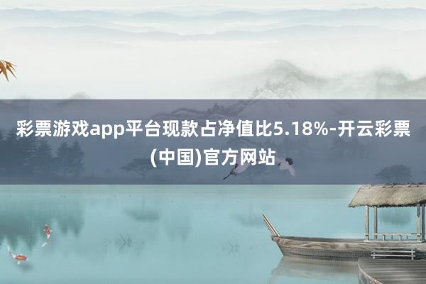 彩票游戏app平台现款占净值比5.18%-开云彩票(中国)官方网站