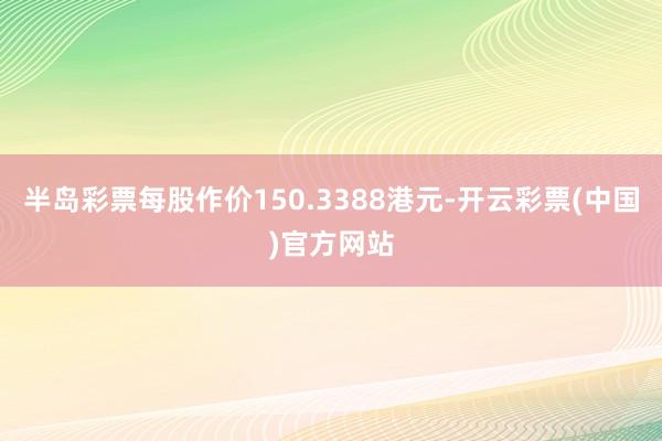 半岛彩票每股作价150.3388港元-开云彩票(中国)官方网站