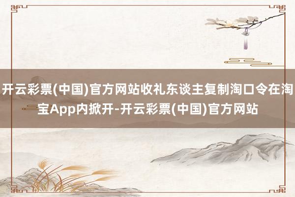 开云彩票(中国)官方网站收礼东谈主复制淘口令在淘宝App内掀开-开云彩票(中国)官方网站