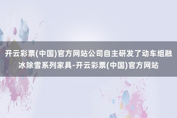 开云彩票(中国)官方网站公司自主研发了动车组融冰除雪系列家具-开云彩票(中国)官方网站