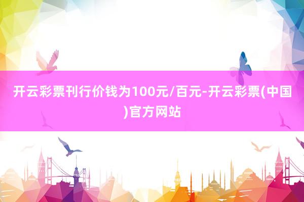 开云彩票刊行价钱为100元/百元-开云彩票(中国)官方网站