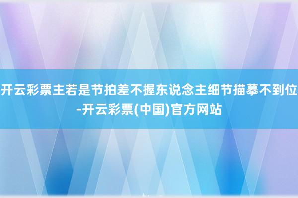 开云彩票主若是节拍差不握东说念主细节描摹不到位-开云彩票(中国)官方网站