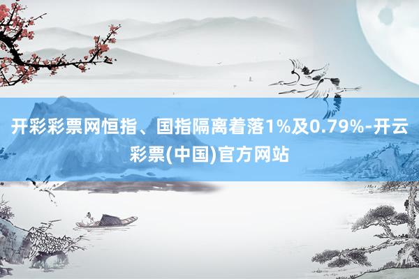 开彩彩票网恒指、国指隔离着落1%及0.79%-开云彩票(中国)官方网站