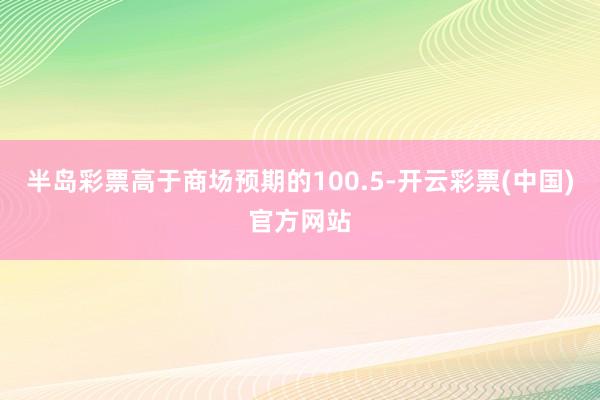 半岛彩票高于商场预期的100.5-开云彩票(中国)官方网站